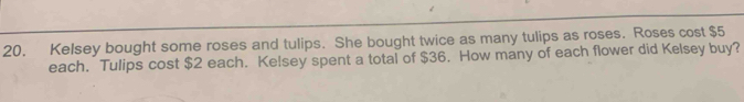 Kelsey bought some roses and tulips. She bought twice as many tulips as roses. Roses cost $5
each. Tulips cost $2 each. Ke!sey spent a total of $36. How many of each flower did Kelsey buy?