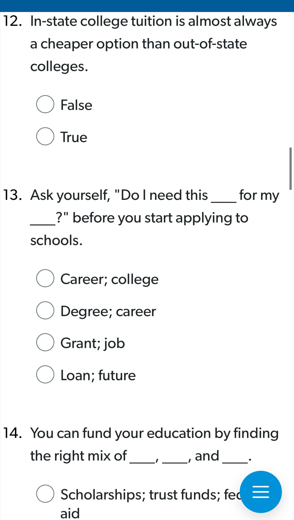 In-state college tuition is almost always
a cheaper option than out-of-state
colleges.
False
True
13. Ask yourself, "Do I need this _for my
_?" before you start applying to
schools.
Career; college
Degree; career
Grant; job
Loan; future
14. You can fund your education by finding
the right mix of _1 _, and_ .
Scholarships; trust funds; fed
aid