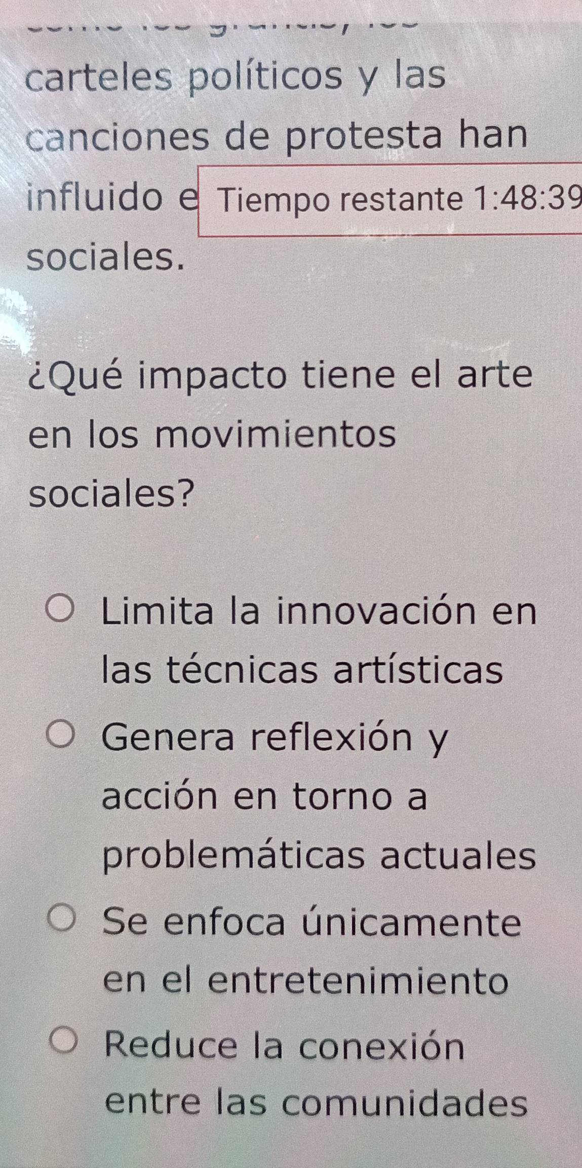 carteles políticos y las
canciones de protesta han
influido e Tiempo restante 1:48:39
sociales.
¿Qué impacto tiene el arte
en los movimientos
sociales?
Limita la innovación en
las técnicas artísticas
Genera reflexión y
acción en torno a
problemáticas actuales
Se enfoca únicamente
en el entretenimiento
Reduce la conexión
entre las comunidades