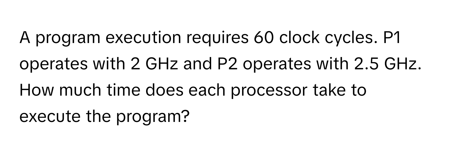 A program execution requires 60 clock cycles. P1 operates with 2 GHz and P2 operates with 2.5 GHz. How much time does each processor take to execute the program?