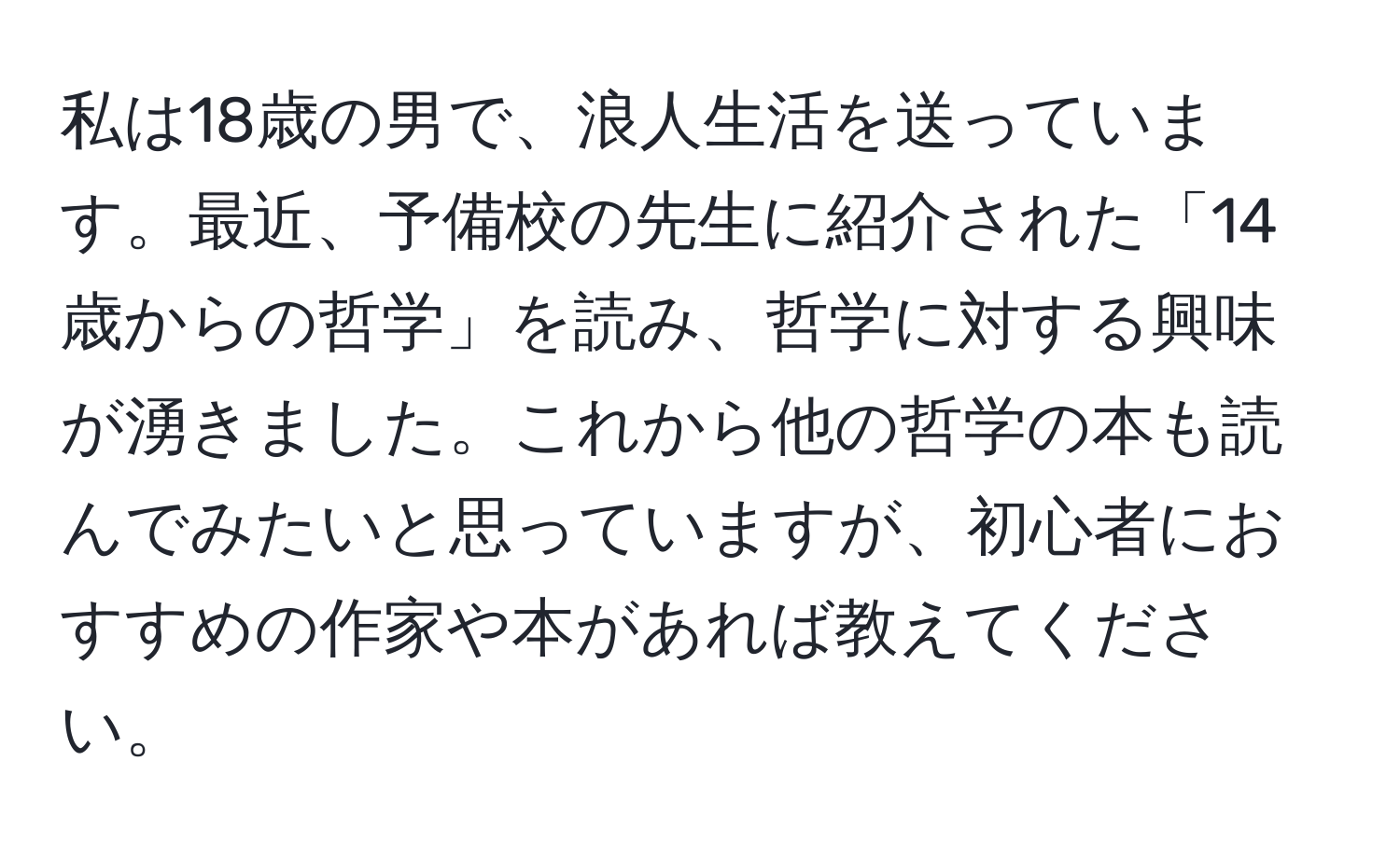 私は18歳の男で、浪人生活を送っています。最近、予備校の先生に紹介された「14歳からの哲学」を読み、哲学に対する興味が湧きました。これから他の哲学の本も読んでみたいと思っていますが、初心者におすすめの作家や本があれば教えてください。