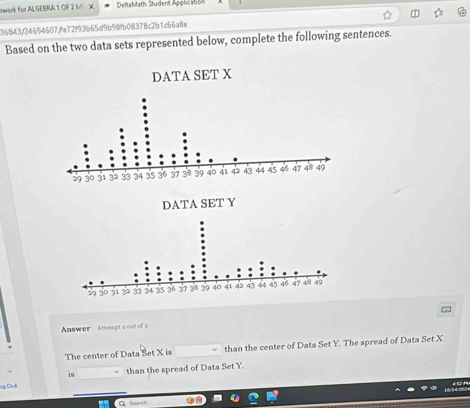 swork for ALGEBRA 1 OF 2 Mi × DeltaMath Student Application 
36843/24694607/fe72f93b65d9b98fb08378c2b1c66a8e 
Based on the two data sets represented below, complete the following sentences. 
DATA SET X
Answer Attempt 2 out of 2 
The center of Data Šet X is than the center of Data Set Y. The spread of Data Set X
is than the spread of Data Set Y. 
Dğ Out 

10/14/2024 
Search