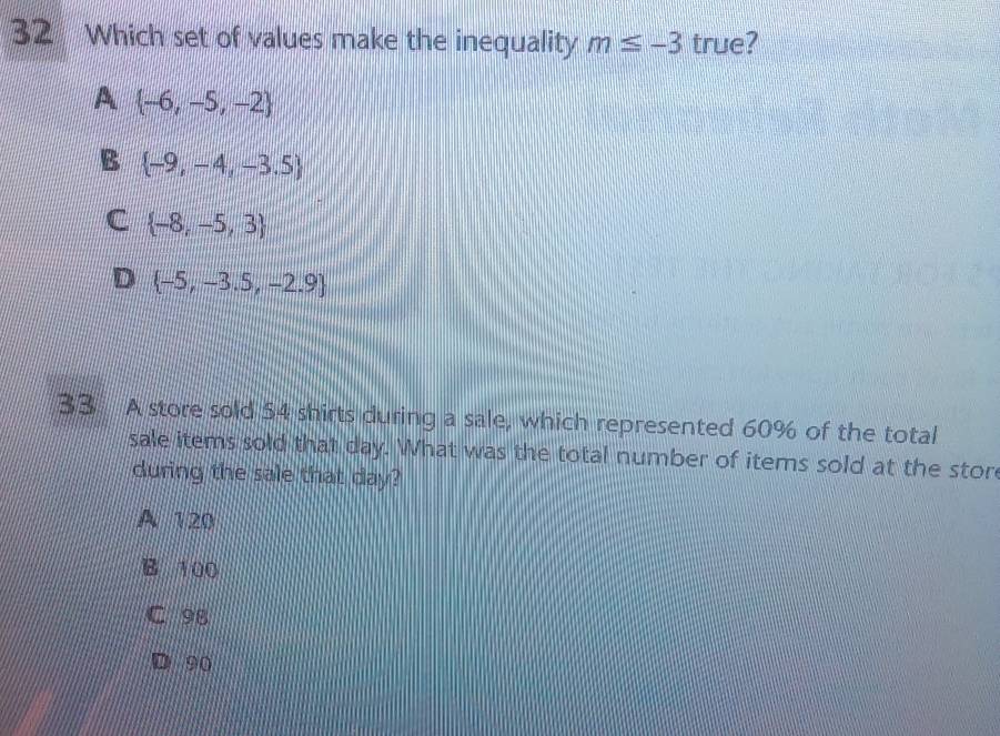 Which set of values make the inequality m≤ -3 true?
A  -6,-5,-2
B  -9,-4,-3.5
C  -8,-5,3
D  -5,-3.5,-2.9
33 A store sold 54 shirts during a sale, which represented 60% of the total
sale items sold that day. What was the total number of items sold at the store
during the sale that day?
A 120
B 100
C 98
90