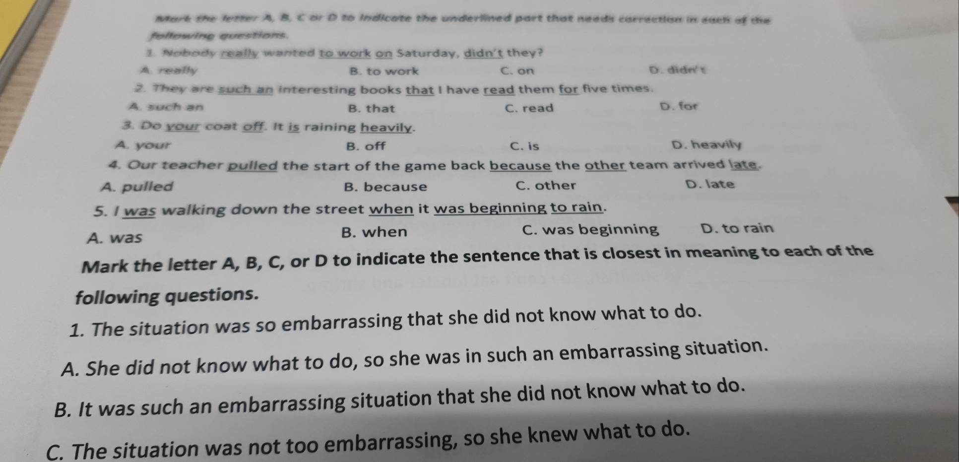 Mark the letter A, B, C or D to indicate the underlined part that needs carrection in each of the
following questions.
1. Nobody really wanted to work on Saturday, didn't they?
A. really B. to work C. on D. didn't
2. They are such an interesting books that I have read them for five times.
A. such an B. that C. read D. for
3. Do your coat off. It is raining heavily.
A. your B. off C. is D. heavily
4. Our teacher pulled the start of the game back because the other team arrived late.
A. pulled B. because C. other D. late
5. I was walking down the street when it was beginning to rain.
A. was B. when C. was beginning D. to rain
Mark the letter A, B, C, or D to indicate the sentence that is closest in meaning to each of the
following questions.
1. The situation was so embarrassing that she did not know what to do.
A. She did not know what to do, so she was in such an embarrassing situation.
B. It was such an embarrassing situation that she did not know what to do.
C. The situation was not too embarrassing, so she knew what to do.