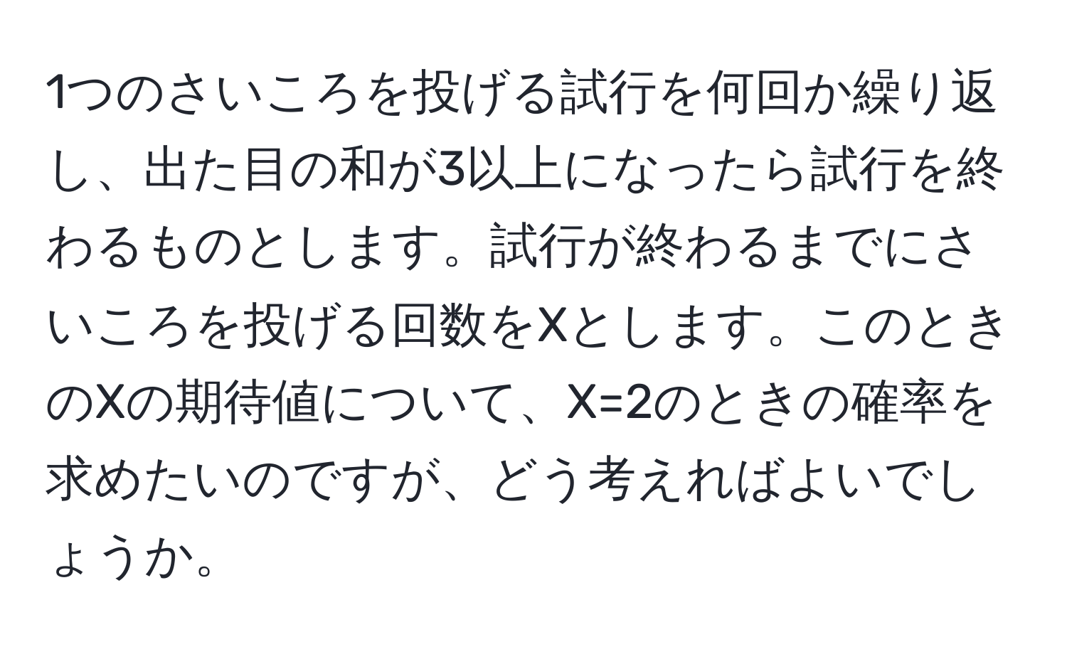 1つのさいころを投げる試行を何回か繰り返し、出た目の和が3以上になったら試行を終わるものとします。試行が終わるまでにさいころを投げる回数をXとします。このときのXの期待値について、X=2のときの確率を求めたいのですが、どう考えればよいでしょうか。