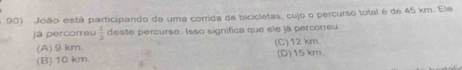 João está participando de uma corrida de bicicletas, cujo o percurso total é de 45 km. Ele
já percorreu  1/3  deste percurso. Isso significa que ele já percorreu
(A) 9 km. (C) 12 km.
(B) 10 km. (D) 15 km.