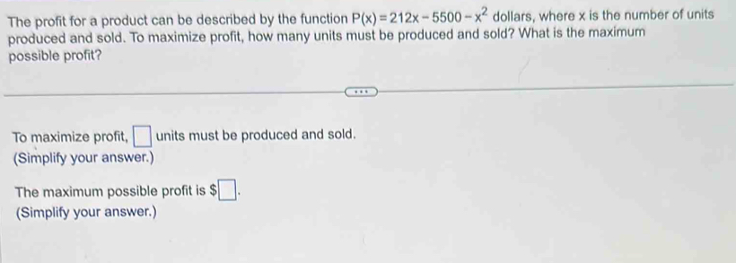 The profit for a product can be described by the function P(x)=212x-5500-x^2 dollars, where x is the number of units 
produced and sold. To maximize profit, how many units must be produced and sold? What is the maximum 
possible profit? 
To maximize profit, □ units must be produced and sold. 
(Simplify your answer.) 
The maximum possible profit is $□. 
(Simplify your answer.)