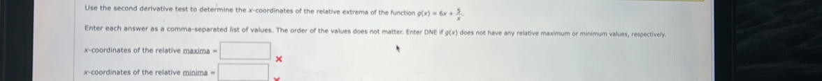 Use the second derivative test to determine the x-coordinates of the relative extrema of the function g(x)=6x+ 5/x . 
Enter each answer as a comma-separated list of values. The order of the values does not matter. Enter DNE fg(x) does not have any relative maximum or minimum values, respectively. 
x-coordinates of the relative maxima =□ × 
x-coordinates of the relative minima =□