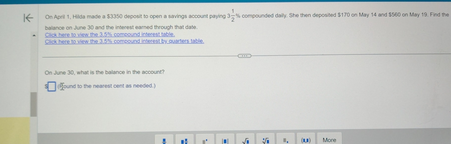 On April 1, Hilda made a $3350 deposit to open a savings account paying 3 1/2  % compounded daily. She then deposited $170 on May 14 and $560 on May 19. Find the 
balance on June 30 and the interest earned through that date. 
Click here to view the 3.5% compound interest table. 
Click here to view the 3.5% compound interest by quarters table. 
On June 30, what is the balance in the account? 
(Round to the nearest cent as needed.) 
sqrt(□ ) sqrt[□](□ ) I. I More