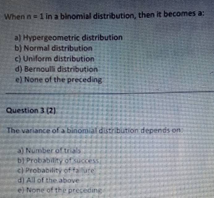 When n=1 in a binomial distribution, then it becomes a:
a) Hypergeometric distribution
b) Normal distribution
c) Uniform distribution
d) Bernoulli distribution
e) None of the preceding
Question 3 (2)
The variance of a binomial distribution depends on
a) Number of trials
b Probability of success
c) Probability of fallure
d) All of the above
e) None of the preceding