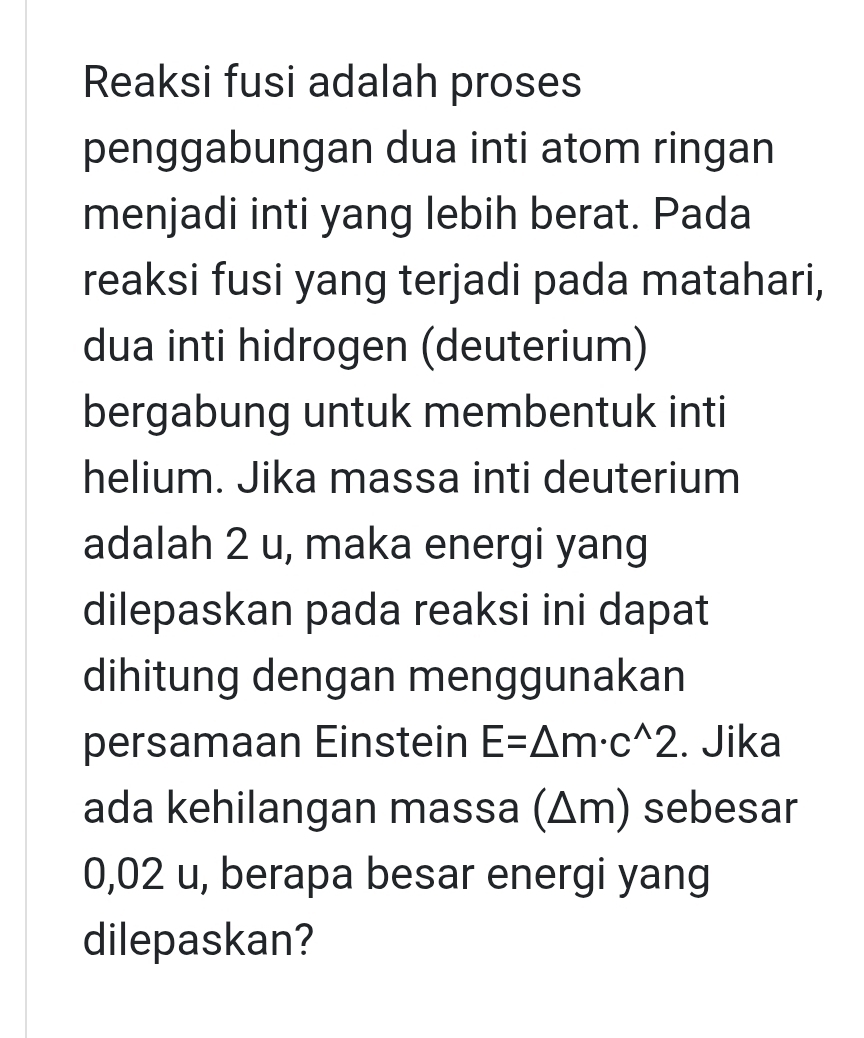 Reaksi fusi adalah proses 
penggabungan dua inti atom ringan 
menjadi inti yang lebih berat. Pada 
reaksi fusi yang terjadi pada matahari, 
dua inti hidrogen (deuterium) 
bergabung untuk membentuk inti 
helium. Jika massa inti deuterium 
adalah 2 u, maka energi yang 
dilepaskan pada reaksi ini dapat 
dihitung dengan menggunakan 
persamaan Einstein E=△ m· c^(wedge)2. Jika 
ada kehilangan massa (Δm) sebesar
0,02 u, berapa besar energi yang 
dilepaskan?