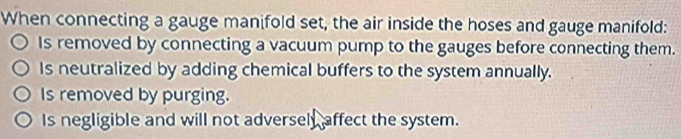 When connecting a gauge manifold set, the air inside the hoses and gauge manifold:
Is removed by connecting a vacuum pump to the gauges before connecting them.
Is neutralized by adding chemical buffers to the system annually.
Is removed by purging.
Is negligible and will not adversely affect the system.