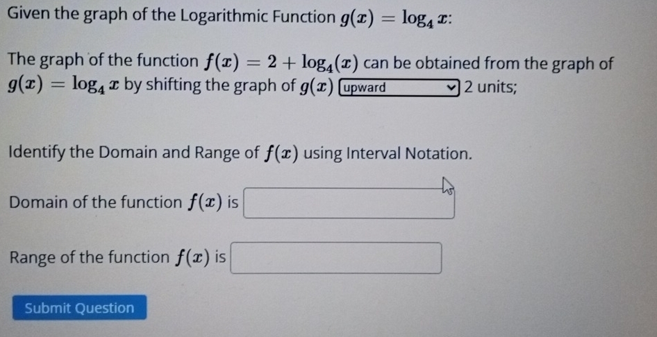 Given the graph of the Logarithmic Function g(x)=log _4x : 
The graph of the function f(x)=2+log _4(x) can be obtained from the graph of
g(x)=log _4x by shifting the graph of g(x) upward 2 units; 
Identify the Domain and Range of f(x) using Interval Notation. 
Domain of the function f(x) is □ 45°
Range of the function f(x) is □ 
Submit Question