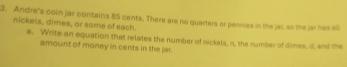 Andre's coin jar contains 85 cents. There are no quarters or pennies in the jar, so the jar has all 
nickels, dimes, or some of each. 
a. Write an equation that relates the number of nickels, n, the number of dimes, d. and the 
amount of money in cents in the jar.