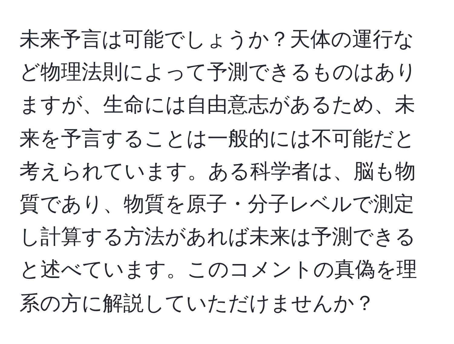 未来予言は可能でしょうか？天体の運行など物理法則によって予測できるものはありますが、生命には自由意志があるため、未来を予言することは一般的には不可能だと考えられています。ある科学者は、脳も物質であり、物質を原子・分子レベルで測定し計算する方法があれば未来は予測できると述べています。このコメントの真偽を理系の方に解説していただけませんか？