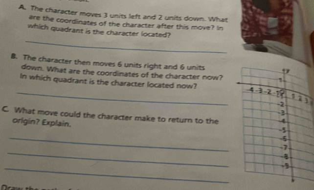 The character moves 3 units left and 2 units down. What 
are the coordinates of the character after this move? In 
_ 
which quadrant is the character located? 
B. The character then moves 6 units right and 6 units 
down. What are the coordinates of the character now? 
_ 
In which quadrant is the character located now? 
C. What move could the character make to return to the 
origin? Explain. 
_ 
_ 
_