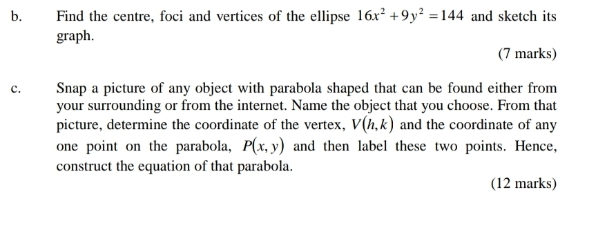 Find the centre, foci and vertices of the ellipse 16x^2+9y^2=144 and sketch its 
graph. 
(7 marks) 
c. Snap a picture of any object with parabola shaped that can be found either from 
your surrounding or from the internet. Name the object that you choose. From that 
picture, determine the coordinate of the vertex, V(h,k) and the coordinate of any 
one point on the parabola, P(x,y) and then label these two points. Hence, 
construct the equation of that parabola. 
(12 marks)