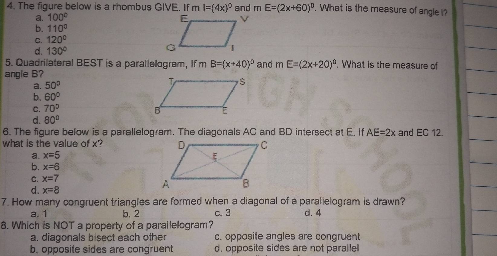 The figure below is a rhombus GIVE. If ml=(4x)^0 and mE=(2x+60)^0. What is the measure of angle I?
a. 100°
b. 110°
C. 120°
d. 130°
5. Quadrilateral BEST is a parallelogram, If m B=(x+40)^circ  and mE=(2x+20)^circ . What is the measure of
angle B?
a. 50°
b. 60°
C. 70°
d. 80°
6. The figure below is a parallelogram. The diagonals AC and BD intersect at E. If AE=2x and EC 12.
what is the value of x?
a. x=5
b. x=6
C. x=7
d. x=8
7. How many congruent triangles are formed when a diagonal of a parallelogram is drawn?
a. 1 b. 2 c. 3 d. 4
8. Which is NOT a property of a parallelogram?
a. diagonals bisect each other c. opposite angles are congruent
b. opposite sides are congruent d. opposite sides are not parallel