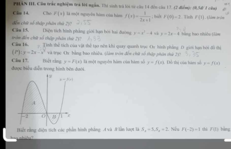 PHẢN III. Câu trắc nghiệm trã lời ngắn. Thí sinh trá lời từ câu 14 đến câu 17. (2 điểm): (0,5d/ 1 câu)
Câu 14. Cho F(x) là một nguyên hàm của hàm f(x)= 1/2x+1 ; biết F(0)=2. Tính F(1). (làm tròn
đến chữ số thập phân thứ 2)?
Câu 15. Diện tích hình phẳng giới hạn bởi hai đường y=x^3-4 và y=2x-4 bảng bao nhiêu (làm
tròn đến chữ số thập phân thứ 2)?
Câu 16. Tính thể tích của vật thể tạo nên khi quay quanh trục Ox hình phẳng D giới hạn bởi đồ thị
(P):y=2x-x^2 và trục Ox bằng bao nhiêu. (làm tròn đến chữ số thập phân thứ 2)?
Câu 17. Biết rằng y=F(x) là một nguyên hàm của hàm số y=f(x). Đồ thị của hám số y=f(x)
được biểu diễn trong hình bên dưới.
Biết rằng diện tích các phần hình phẳng A và B lần lượt là S_A=5,S_B=2. Nếu F(-2)=1 thi F(1) bảng
ảo nhiêu?
