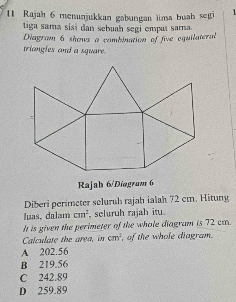 Rajah 6 menunjukkan gabungan lima buah segi
1
tiga sama sisi dan sebuah segi empat sama.
Diagram 6 shows a combination of five equilateral
triangles and a square.
: 
Rajah 6/Diagram 6
Diberi perimeter seluruh rajah ialah 72 cm. Hitung
luas, dalam cm^2 , seluruh rajah itu.
It is given the perimeter of the whole diagram is 72 cm.
Calculate the area, in cm^2 , of the whole diagram.
A 202.56
B 219.56
C 242.89
D 259.89