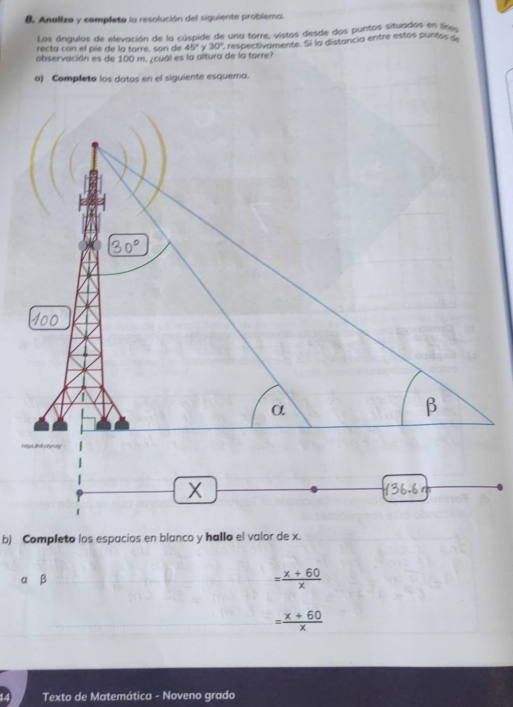 Analizo y completo la resolución del siguiente problema. 
Los ángulos de elevación de la cúspide de una torre, vistos desde dos puntos situados en línes 
recta con el pie de la torre, son de 45° γ 30° C respectivamente. Si la distancia entre estos purtos de 
observación es de 100 m. ¿cuál es la altura de la torre? 
a) Completo los datos en el siguiente esquema.
α β = (x+60)/x 
= (x+60)/x 
Texto de Matemática - Noveno grado