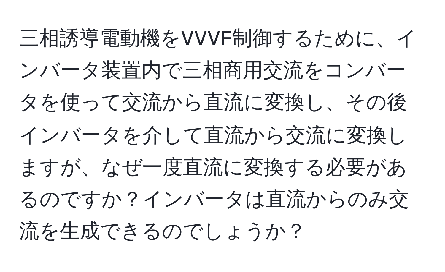 三相誘導電動機をVVVF制御するために、インバータ装置内で三相商用交流をコンバータを使って交流から直流に変換し、その後インバータを介して直流から交流に変換しますが、なぜ一度直流に変換する必要があるのですか？インバータは直流からのみ交流を生成できるのでしょうか？