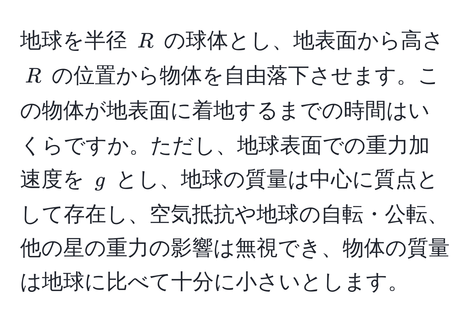 地球を半径 $R$ の球体とし、地表面から高さ $R$ の位置から物体を自由落下させます。この物体が地表面に着地するまでの時間はいくらですか。ただし、地球表面での重力加速度を $g$ とし、地球の質量は中心に質点として存在し、空気抵抗や地球の自転・公転、他の星の重力の影響は無視でき、物体の質量は地球に比べて十分に小さいとします。