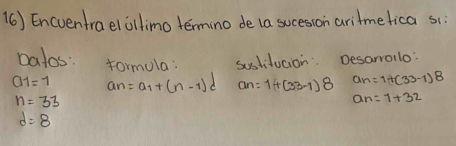 (6) Encventraelollimo termino de la sucesion aritmefica sc: 
Datos: formula: sostifucion: Desarrollo:
a_1=1
a_n=a_1+(n-1)d an=1+(33-1)8 a_n=1+(33-1)8
n=33
a_n=7+32
d=8