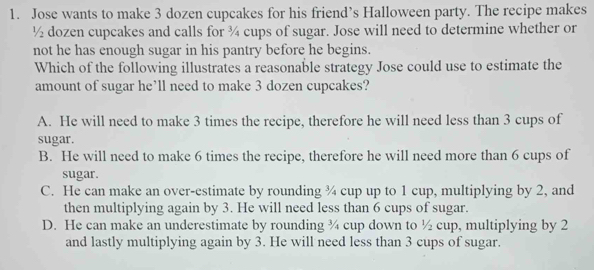 Jose wants to make 3 dozen cupcakes for his friend’s Halloween party. The recipe makes
½ dozen cupcakes and calls for ¾ cups of sugar. Jose will need to determine whether or
not he has enough sugar in his pantry before he begins.
Which of the following illustrates a reasonable strategy Jose could use to estimate the
amount of sugar he’ll need to make 3 dozen cupcakes?
A. He will need to make 3 times the recipe, therefore he will need less than 3 cups of
sugar.
B. He will need to make 6 times the recipe, therefore he will need more than 6 cups of
sugar.
C. He can make an over-estimate by rounding ¾ cup up to 1 cup, multiplying by 2, and
then multiplying again by 3. He will need less than 6 cups of sugar.
D. He can make an underestimate by rounding ¾ cup down to ½ cup, multiplying by 2
and lastly multiplying again by 3. He will need less than 3 cups of sugar.