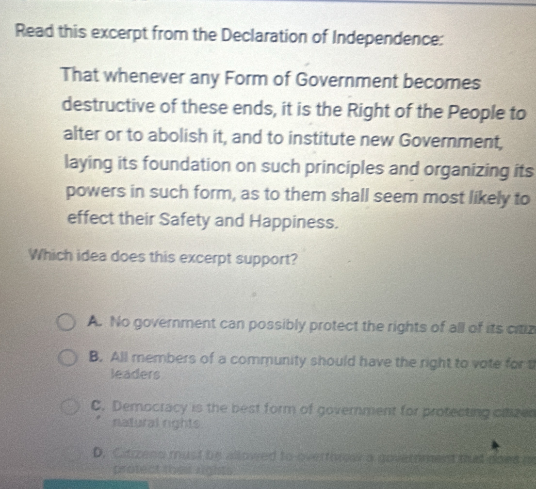 Read this excerpt from the Declaration of Independence:
That whenever any Form of Government becomes
destructive of these ends, it is the Right of the People to
alter or to abolish it, and to institute new Government,
laying its foundation on such principles and organizing its
powers in such form, as to them shall seem most likely to
effect their Safety and Happiness.
Which idea does this excerpt support?
A. No government can possibly protect the rights of all of its citiz
B. All members of a community should have the right to vote for t
leaders
C. Democracy is the best form of government for protecting citizes
natural rights
D. Citzzeno must be allowed to overthrour a government that does m
protect thes rights)