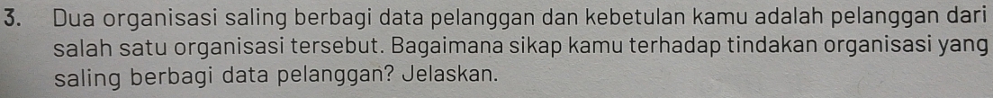 Dua organisasi saling berbagi data pelanggan dan kebetulan kamu adalah pelanggan dari 
salah satu organisasi tersebut. Bagaimana sikap kamu terhadap tindakan organisasi yang 
saling berbagi data pelanggan? Jelaskan.