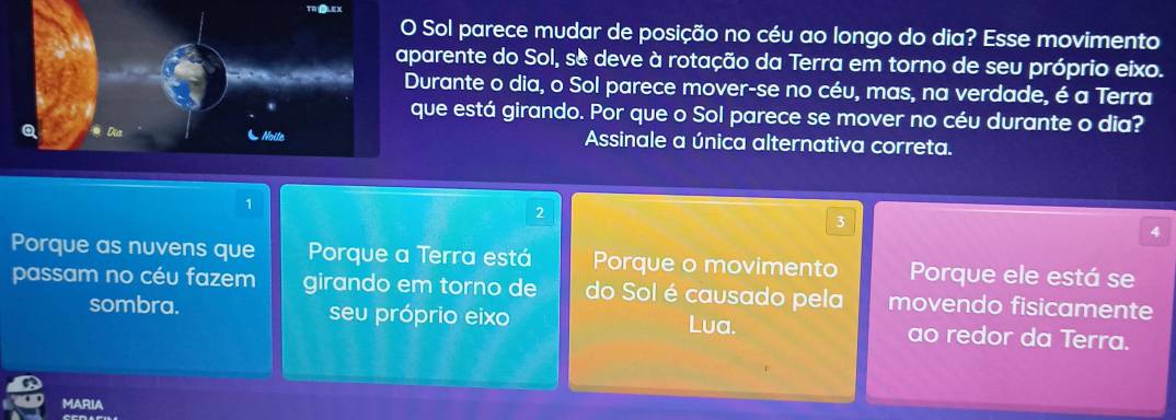 TRIOLEX
Sol parece mudar de posição no céu ao longo do dia? Esse movimento
arente do Sol, s& deve à rotação da Terra em torno de seu próprio eixo.
urante o dia, o Sol parece mover-se no céu, mas, na verdade, é a Terra
ue está girando. Por que o Sol parece se mover no céu durante o dia?
Assinale a única alternativa correta.
1
2
3
4
Porque as nuvens que Porque a Terra está | □ /□   Porque o movimento Porque ele está se
passam no céu fazem girando em torno de do Sol é causado pela movendo fisicamente
sombra. seu próprio eixo Lua. ao redor da Terra.
MARIA