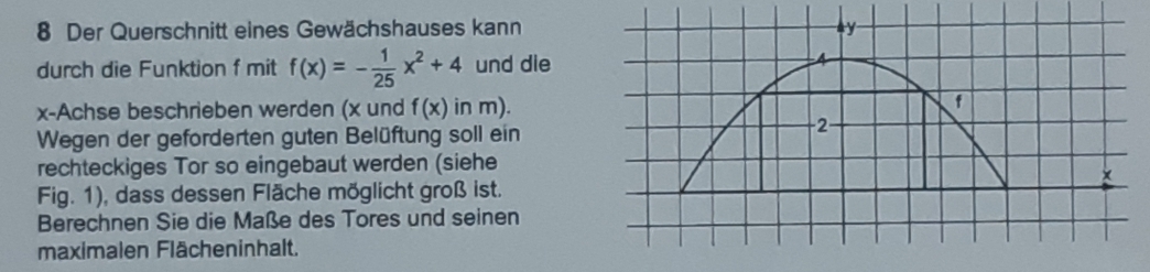 Der Querschnitt eines Gewächshauses kann 
durch die Funktion f mit f(x)=- 1/25 x^2+4 und die
x -Achse beschrieben werden (x und f(x) in m). 
Wegen der geforderten guten Belüftung soll ein 
rechteckiges Tor so eingebaut werden (siehe 
Fig. 1), dass dessen Fläche möglicht groß ist. 
Berechnen Sie die Maße des Tores und seinen 
maximalen Flächeninhalt.