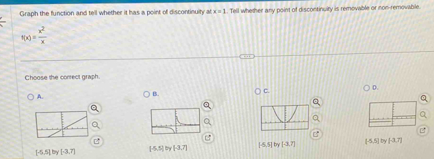 Graph the function and tell whether it has a point of discontinuity at x=1. Tell whether any point of discontinuity is removable or non-removable.
f(x)= x^2/x 
Choose the correct graph.
C.
D.
A.
B.
[-5,5] by [-3,7] [-5,5] by [-3,7] [-5,5] by [-3,7] (-5,5) by [-3,7]