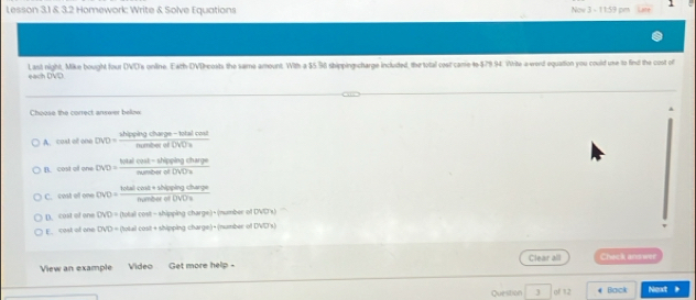 Lesson 3.1 & 3.2 Homework: Write & Solve Equations Now 3 - 11:59 pm
each DVD. Last night, Mike bought four DVD's online. Eath-DVDreosts the same amount. With a $5.36 shippingscharge included, the total cost canie-to $79.94. Write a wrerd equation you could une to find the cost of
Choose the correct answer below
A. cast o one DVD = sh frac cyangcharge-foren
B. cost o one = (hiselcos t-Miqsin gchargen)/menemofONDe 
C. cost o one C ONO)=frac totalcos t+shiplingegetharipetotherofOVO)t
p. cost of one DVD= (total cost - shipping charge)- (number of DNC's)
E cost of one DVD = (total cost+ shipping charge) + (number of DVD's)
View an example Video Get more help - Clear all Ciwck andwer
Question J of 12 Back Next 》