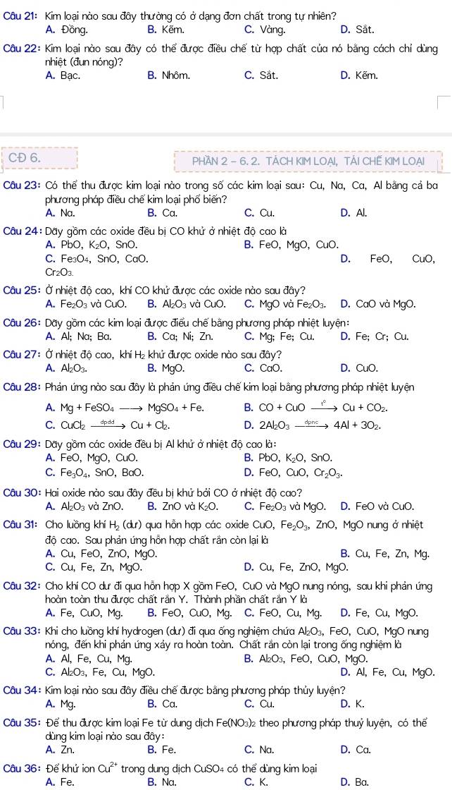Kim loại nào sau đây thường có ở dạng đơn chất trong tự nhiên?
A. Đồng. B. Kẽm. C. Vàng. D. Sắt.
Câu 22: Kim loại nào sau đây có thể được điều chế từ hợp chất của nó bằng cách chỉ dùng
nhiệt (đun nóng)?
A. Bạc. B. Nhôm. C. Sắt. D. Kẽm.
CĐ 6. PHAN 2 - 6. 2. TACH KIM LOAI, TẢI CHẾ KIM LOAI
Câu 23: Có thể thu được kim loại nào trong số các kim loại sau: Cu, Na, Ca, Al bằng cả ba
phương pháp điều chế kim loại phố biến?
A. Na. B. Ca. C. Cu. D. Al.
Câu 24:Da y gồm các oxide đều bị CO khử ở nhiệt độ cao là
A. PbO,K_2O ,SnO. B. FeO,MgO,CuC
C. Fe_3O_4 、SnO、 CaO. D. FeO, CuO
Cr_2O_3.
Câu 25: Ở nhiệt độ cao, khí CO khử được các oxide nào sau đây?
A. Fe_2O_3 và CuO. B. Al_2O_3 và CuO. C. MgO và Fe_2O_3. D. CaO và MgO.
Câu 26: Dãy gồm các kim loại được điều chế bằng phương pháp nhiệt luyện:
A. A|A; Na; Ba. B. Ca;Ni; Zn. C. Mg; Fe; Cu. D. Fe; Cr; Cu.
Câu 27: Ở nhiệt đô cao, khiH_2 : khử được oxide nào sau đây?
A. Al_2O_3. B. MgO. C. CaO. D. CuO.
Câu 28: Phản ứng nào sau đây là phản ứng điều chế kim loại bằng phương pháp nhiệt luyện
A. Mg+FeSO_4to MgSO_4+Fe. B. CO+CuOxrightarrow f°Cu+CO_2.
C. CuCl_2xrightarrow dpddCu+Cl_2. D. 2Al_2O_3xrightarrow d_pnc4Al+3O_2.
Câu 29: Dãy gồm các oxide đều bị Al khử ở nhiệt độ cao là:
B.
A. FeO, MgO a CuO PbO,K_2O,SnO.
C. Fe_3O_4, SnO,BaO. D. FeO,CuO,Cr_2O_3.
Câu : 30:Hai oxide nào sau đây đều bị khử bởi CO ở nhiệt độ cao?
A. Al_2O_3 và ZnO. B. ZnO và K_2O. C. Fe_2O_3 và MgO. D. FeO và CuO
Câu 31: Cho luồng khí H_2(dt) qua hỗn hợp các oxide CuO, Fe_2O_3, ZnO , MgO nung ở nhiệt
độ cao. Sau phản ứng hỗn hợp chất rắn còn lại là
A. Cu,FeO,ZnO, MgO. B. Cu,Fe,Zn,Mg.
C. Cu,F e, Zn, MgO. D. Cu, Fe, ZnO , MgO.
Câu 32: Cho khí CO dư đi qua hồn hợp X gồm FeO, CuO - và MgO nung nóng, sau khi phản ứng
hoàn toàn thu được chất rắn Y. Thành phần chất rắn Y là
A. F∈ CuO,Mg. B. FeO,CuO,Mg. C. FeO,Cu,Mg 1 D. Fe, Cu, MgO.
Câu 33: Khi cho luồng khí hydrogen (du) đi qua ống nghiệm chứa Al_2O_3,FeO,CuO, 1gOnu lng
nóng, đến khi phản ứng xảy ra hoàn toàn. Chất rần còn lại trong ống nghiệm là
A. Al, Fe, Cu, Mg. B. Al_2O_3,FeO,CuO,Mg o.
C. Al_2O_3, Fe,C u, MgO. D. AI,Fe,Cu, ,MgO.
Câu 34: Kim loại nào sau đây điều chế được bằng phương pháp thủy luyện?
A. Mg. B.Ca. C. Cu. D. K.
Câu 35: Để thu được kim loại Fe từ dung dịch Fe(NO_3)_2 : theo phương pháp thuỷ luyện, có thể
dùng kim loại nào sau đây:
A. Zn. B. Fe. C. Na. D. Ca.
Câu 36: Để khử ion Cu^(2+) * trong dung dịch CuSO4 có thể dùng kim loại
A. Fe. B. Na. C. K. D. Ba.