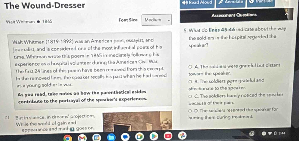 The Wound-Dresser Read Aloud Annotate Transläte
Walt Whitman 1865 Font Size Medium Assessment Questions
5. What do lines 45-46 indicate about the way
Walt Whitman (1819-1892) was an American poet, essayist, and the soldiers in the hospital regarded the
journalist, and is considered one of the most influential poets of his speaker?
time. Whitman wrote this poem in 1865 immediately following his
experience as a hospital volunteer during the American Civil War,
The first 24 lines of this poem have been removed from this excerpt. A The soldiers were grateful but distant
In the removed lines, the speaker recalls his past when he had served toward the speaker.
as a young soldier in war. B. The soldiers were grateful and
affectionate to the speaker.
As you read, take notes on how the parenthetical asides
contribute to the portrayal of the speaker’s experiences. C. The soldiers barely noticed the speaker
because of their pain.
D. The soldiers resented the speaker for
[1] But in silence, in dreams' projections,
hurting them during treatment.
While the world of gain and
appearance and mirth goes on,