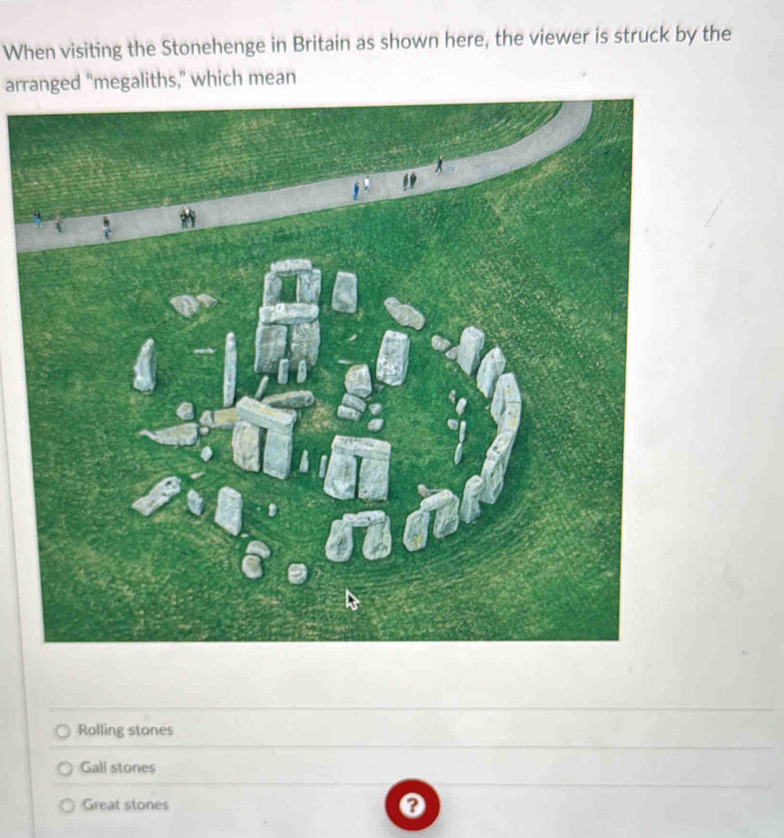 When visiting the Stonehenge in Britain as shown here, the viewer is struck by the
arranged “megaliths,” which mean
Rolling stones
Gall stones
Great stones