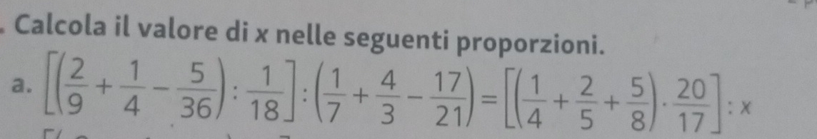 Calcola il valore di x nelle seguenti proporzioni. 
a. [( 2/9 + 1/4 - 5/36 ): 1/18 ]:( 1/7 + 4/3 - 17/21 )=[( 1/4 + 2/5 + 5/8 )·  20/17 ]:x