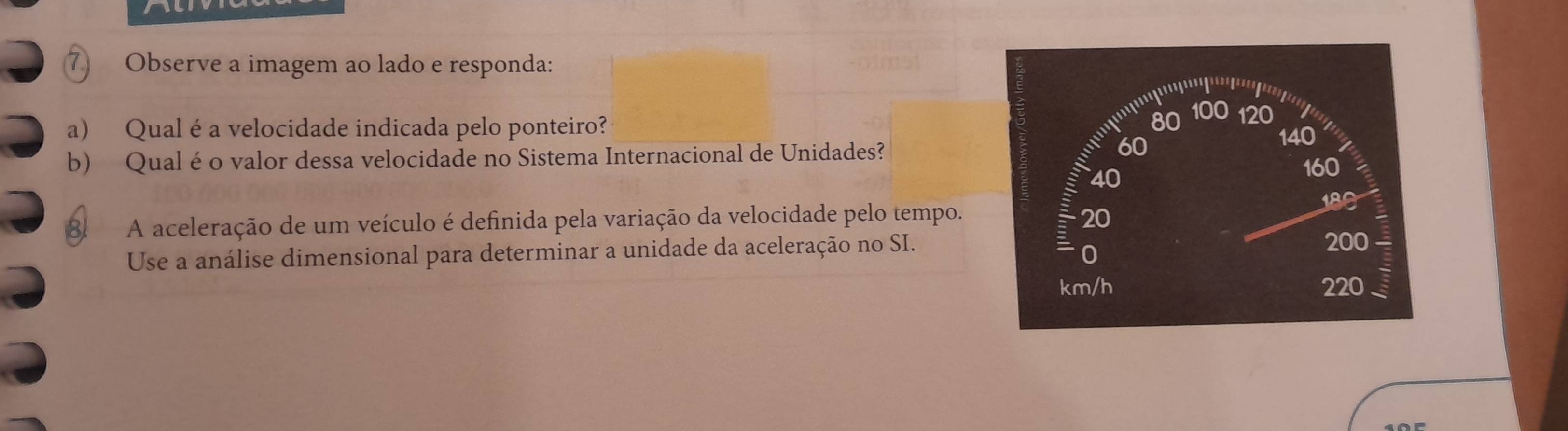 Observe a imagem ao lado e responda: 
a) Qual é a velocidade indicada pelo ponteiro? 
b) Qual é o valor dessa velocidade no Sistema Internacional de Unidades? 
81 A aceleração de um veículo é definida pela variação da velocidade pelo tempo. 
Use a análise dimensional para determinar a unidade da aceleração no SI.