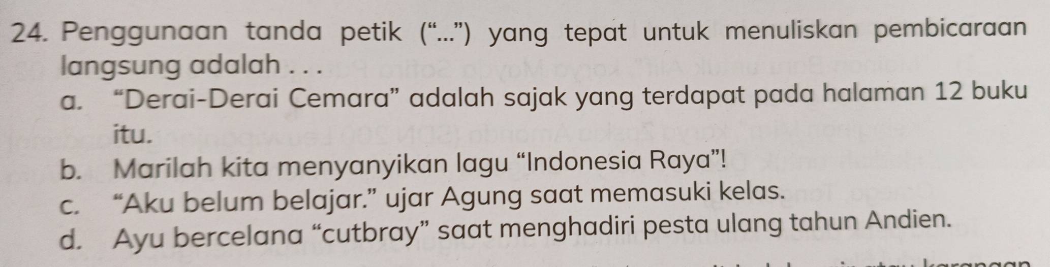 Penggunaan tanda petik (“...”) yang tepat untuk menuliskan pembicaraan
langsung adalah . . .
a. “Derai-Derai Cemara” adalah sajak yang terdapat pada halaman 12 buku
itu.
b. Marilah kita menyanyikan lagu “Indonesia Raya”!
c. “Aku belum belajar.” ujar Agung saat memasuki kelas.
d. Ayu bercelana “cutbray” saat menghadiri pesta ulang tahun Andien.