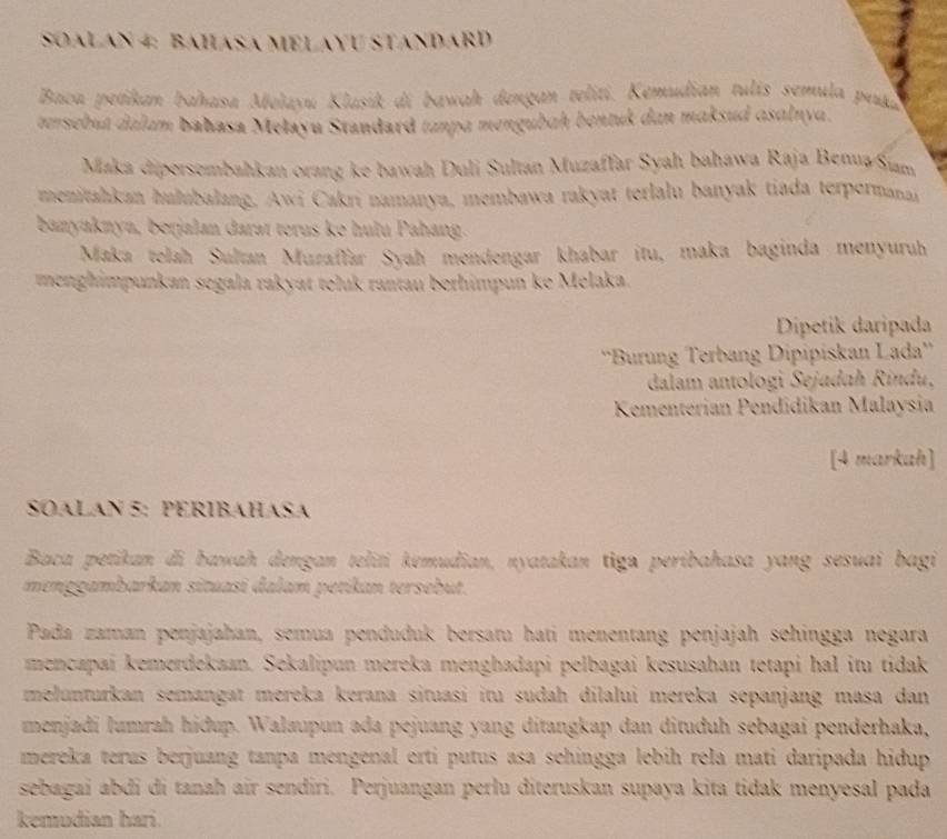 SOALAN 4: BAHASA MELAYU STANDARD
Baca petikan bahasa Mełayu Klasik di bawah dengan teliti. Kemudian tulís semula peua
tersebut dalum bahasa Mełayu Standard tanpa mengubaḥ bentuk dan maksud asalnya.
Maka dipersembahkan orang ke bawah Duli Sultan Muzaffar Syah bahawa Raja Benua/Siam
menitahkan hulubalang, Awi Cakri namanya, membawa rakyat terlalu banyak tiada terpermanai
banyaknya, berjalan darat terus ke hulu Pahang.
Maka telah Sultan Muzaffar Syah mendengar khabar itu, maka baginda menyuruh
menghimpunkan segala rakyat teluk rantau bethimpun ke Melaka.
Dipetik daripada
''Burung Terbang Dipipiskan Lada''
dalam antologi Sejadah Rindu,
Kementerian Pendidikan Malaysia
[4 markah]
SOALAN 5: PERIBAHASA
Baca petikan di bawah dengan teliti kemudian, nyatakan tiga peribahasa yang sesuai bagi
menggambarkan situasi dalam petikan tersebut.
Pada zaman penjajahan, semua penduduk bersatu hati menentang penjajah sehingga negara
mencapai kemerdekaan. Sekalipun mereka menghadapi pelbagai kesusahan tetapi hal itu tidak
melunturkan semangat mereka kerana situasi itu sudah dilalui mereka sepanjang masa dan
menjadi lumrah hidup. Walaupun ada pejuang yang ditangkap dan dituduh sebagai penderhaka,
mereka terus berjuang tanpa mengenal erti putus asa sehingga lebíh rela mati daripada hidup
sebagai abđi di tanah air sendiri. Perjuangan perlu diteruskan supaya kita tidak menyesal pada
kemudian hari.