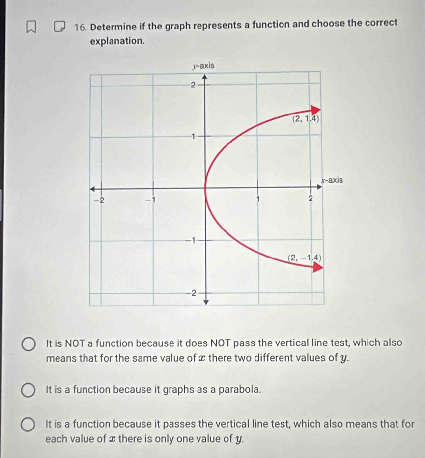 Determine if the graph represents a function and choose the correct
explanation.
It is NOT a function because it does NOT pass the vertical line test, which also
means that for the same value of x there two different values of y.
It is a function because it graphs as a parabola.
It is a function because it passes the vertical line test, which also means that for
each value of x there is only one value of y.