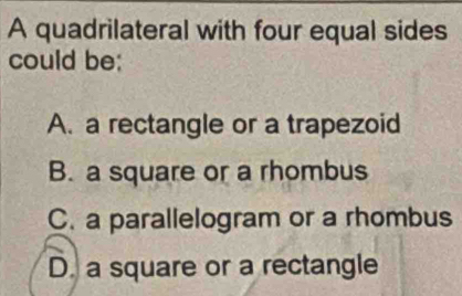 A quadrilateral with four equal sides
could be;
A. a rectangle or a trapezoid
B. a square or a rhombus
C. a parallelogram or a rhombus
D. a square or a rectangle