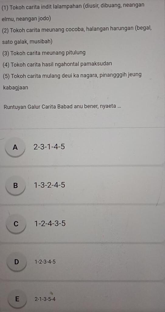 (1) Tokoh carita indit lalampahan (diusir, dibuang, neangan
elmu, neangan jodo)
(2) Tokoh carita meunang cocoba, halangan harungan (begal,
sato galak, musibah)
(3) Tokoh carita meunang pitulung
(4) Tokoh carita hasil ngahontal pamaksudan
(5) Tokoh carita mulang deui ka nagara, pinangggih jeung
kabagjaan
Runtuyan Galur Carita Babad anu bener, nyaeta ...
A 2 -3 -1 -4 -5
B 1 -3 -2 -4 -5
C 1 -2 -4 -3 -5
D 1 -2 -3 -4 -5
E 2 -1 -3 -5 -4