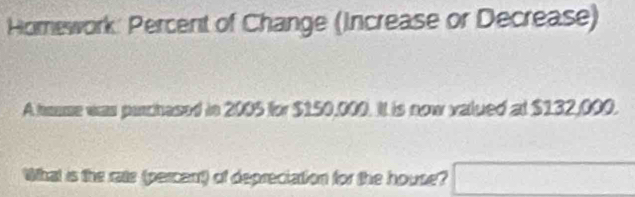 Homework: Percent of Change (Increase or Decrease) 
A haume was parchased in 2005 for $150,000. It is now valued at $132,000. 
What is the rate (percent) of depreciation for the house? □