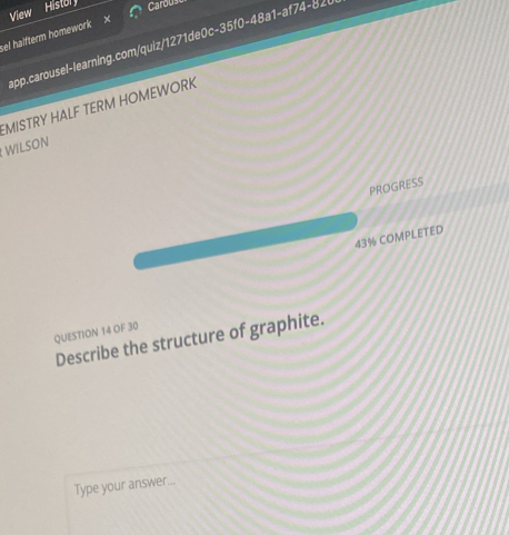 View 
Histor Carous 
sel haifterm homework 
app.carousel-learning.com/quiz/1271de0c-35f0-48a1-af74-82 0 
EMISTRY HALF TERM HOMEWORK 
WILSON 
PROGRESS 
43% COMPLETED 
QUESTION 14 OF 30 
Describe the structure of graphite. 
Type your answer...