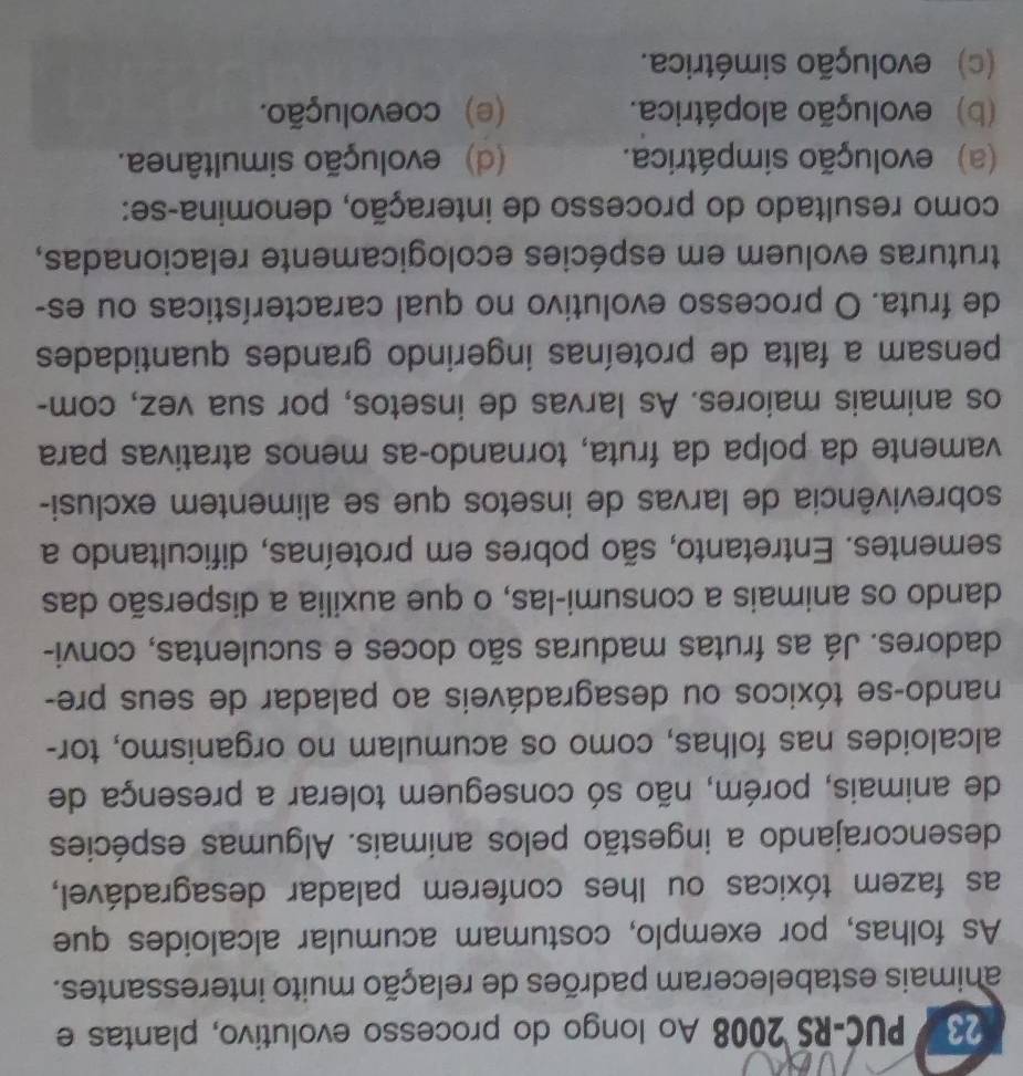 PUC-RS 2008 Ao longo do processo evolutivo, plantas e
animais estabeleceram padrões de relação muito interessantes.
As folhas, por exemplo, costumam acumular alcaloides que
as fazem tóxicas ou lhes conferem paladar desagradável,
desencorajando a ingestão pelos anímais. Algumas espécies
de animais, porém, não só conseguem tolerar a presença de
alcaloides nas folhas, como os acumulam no organismo, tor-
nando-se tóxicos ou desagradáveis ao paladar de seus pre-
dadores. Já as frutas maduras são doces e suculentas, convi-
dando os animais a consumi-las, o que auxilia a dispersão das
sementes. Entretanto, são pobres em proteínas, dificultando a
sobrevivência de larvas de insetos que se alimentem exclusi-
vamente da polpa da fruta, tornando-as menos atrativas para
os animais maiores. As larvas de insetos, por sua vez, com-
pensam a falta de proteínas ingerindo grandes quantidades
de fruta. O processo evolutivo no qual características ou es-
truturas evoluem em espécies ecologicamente relacionadas,
como resultado do processo de interação, denomina-se:
(a) evolução simpátrica. (d) evolução simultânea.
(b) evolução alopátrica. (e) coevolução.
(c) evolução simétrica.