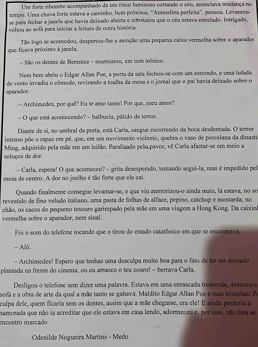 Um forte ribombo acompanhado de um risco luminoso cortando o céu, anunciava mudança no
tempo. Uma chuva forte estava a caminho, bem próxinia. “Atmosfera perfeita”, pensou. Levantou-
se para fechar a janela que havia deixado abérta e constatou que o céu estava estrelado. Intrigado,
voltou ao sofá para iniciar a leitura de outra história.
Tão logo se acomodou, despertou-lhe a atenção uma pequena caixa vermelha sobre o aparador
que ficava próximo à janela.
- São os dentes de Berenice - murmurou, em tom irônico.
Nem bem abriu o Edgar Allan Poe, a porta da sala fechou-se com um estrondo, e uma lufada
de vento invadiu o cômodo, revirando a toalha da mesa e o jornal que o pai havia deixado sobre o
aparador.
- Archimedes, por quê? Eu te amo tanto! Por que, meu amor?
- O que está acontecendo? - balbucia, pálido de terror.
Diante de si, no umbral da porta, está Carla, sangue escorrendo da boca desdentada. O terror
intenso põe o rapaz em pé, que, em um movimento violento, quebra o vaso de porcelana da dinastia
Ming, adquirido pela mãe em um leilão. Paralisado pelo pavor, vê Carla afastar-se em meio a
soluços de dor.
- Carla, espera! O que aconteceu?- grita desesperado, tentando segui-la, mas é impedido pel
mesa de centro. A dor no joelho é tão forte que ele cai.
Quando finalmente consegue levantar-se, o que viu aterrorizou-o ainda mais, lá estava, no so
revestido de fino veludo italiano, uma pasta de folhas de alface, pepino, catchup e mostarda; no
chão, os cacos do pequeno tesouro garimpado pela mãe em uma viagem a Hong Kong. Da caixinh
vermelha sobre o aparador, nem sinal.
Foi o som do telefone tocando que o tirou do estado catatônico em que se encontrava.
- Alô.
- Archimedes! Espero que tenhas uma desculpa muito boa para o fato de ter me deixado
plantada na frente do cinema, ou eu arranco o teu couro! - berrava Carla.
Desligou o telefone sem dizer uma palavra. Estava em uma enrascada tremenda, destruiu o
sofá e a obra de arte da qual a mãe tanto se gabava. Maldito Edgar Allan Poe e suas histórias! Po
culpa dele, quem ficaria sem os dentes, assim que a mãe chegasse, era ele! E ainda perderia a
namorada que não ia acreditar que ele estava em casa lendo, adormeceu e, por isso, não fora ao
encontro marcado.
Odenilde Nogueira Martins - Medo