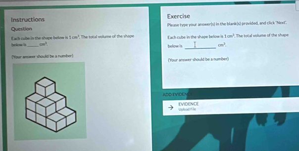 Instructions Exercise 
Question Please type your answer(s) in the blank(s) provided, and click 'Next'. 
Each cube in the shape below is 1cm^3. The total volume of the shape Each cube in the shape below is 1cm^3. The total volume of the shape 
_ 
below is_ cm^3. below is cm^3. 
(Your answer should be a number) 
(Your answer should be a number) 
ADD EVIDENC 
EVIDENCE 
Upload File